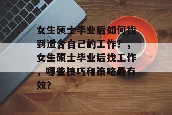 女生硕士毕业后如何找到适合自己的工作?,女生硕士毕业后找工作,哪些技巧和策略最有效? 女生硕士毕业后如何找到适合自己的工作?,女生硕士毕业后找工作,哪些技巧和策略最有效?