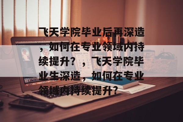 飞天学院毕业后再深造，如何在专业领域内持续提升？，飞天学院毕业生深造，如何在专业领域内持续提升?