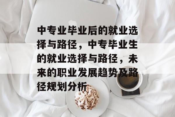 中专业毕业后的就业选择与路径，中专毕业生的就业选择与路径，未来的职业发展趋势及路径规划分析