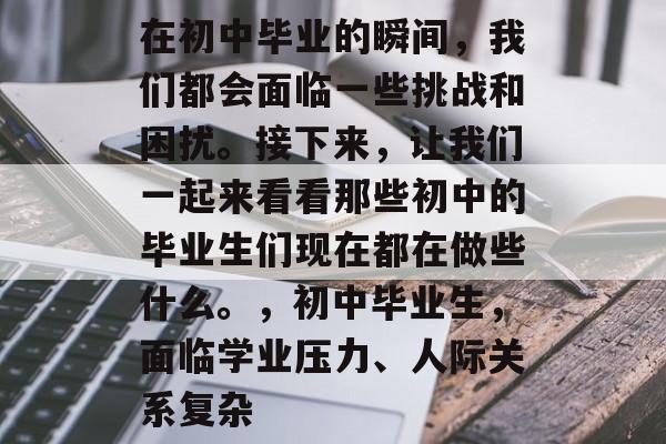 在初中毕业的瞬间，我们都会面临一些挑战和困扰。接下来，让我们一起来看看那些初中的毕业生们现在都在做些什么。，初中毕业生，面临学业压力、人际关系复杂