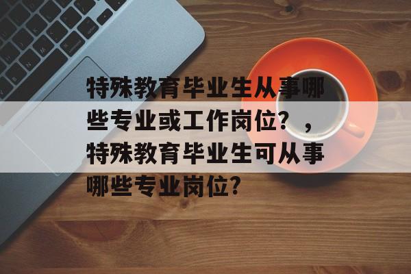 特殊教育毕业生从事哪些专业或工作岗位?,特殊教育毕业生可从事哪些专业岗位? 特殊教育毕业生从事哪些专业或工作岗位?,特殊教育毕业生可从事哪些专业岗位?