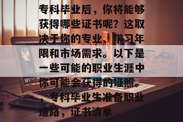专科毕业后,你将能够获得哪些证书呢?这取决于你的专业、学习年限和市场需求。以下是一些可能的职业生涯中你可能会获得的证照。,专科毕业生准备职业道路,证书清单 专科毕业后,你将能够获得哪些证书呢?这取决于你的专业、学习年限和市场需求。以下是一些可能的职业生涯中你可能会获得的证照。,专科毕业生准备职业道路,证书清单