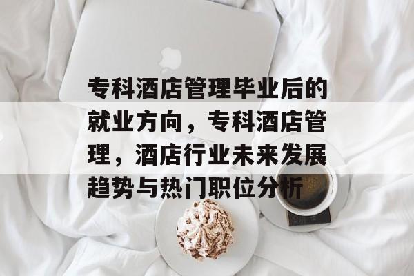 专科酒店管理毕业后的就业方向,专科酒店管理,酒店行业未来发展趋势与热门职位分析 专科酒店管理毕业后的就业方向,专科酒店管理,酒店行业未来发展趋势与热门职位分析