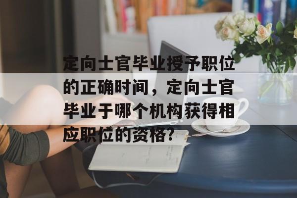 定向士官毕业授予职位的正确时间,定向士官毕业于哪个机构获得相应职位的资格? 定向士官毕业授予职位的正确时间,定向士官毕业于哪个机构获得相应职位的资格?
