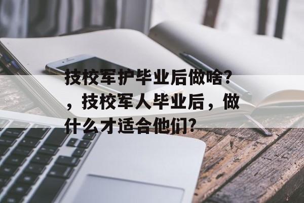 技校军护毕业后做啥?,技校军人毕业后,做什么才适合他们? 技校军护毕业后做啥?,技校军人毕业后,做什么才适合他们?