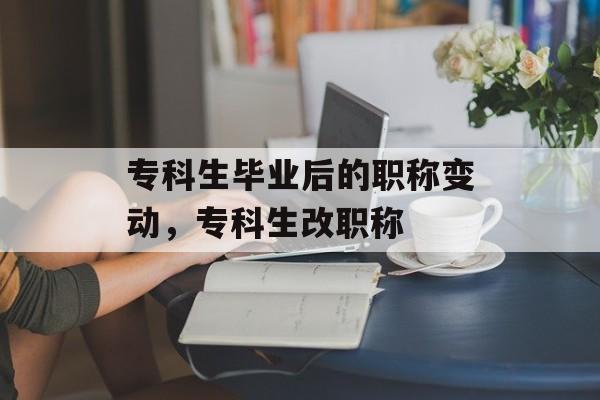 专科生毕业后的职称变动,专科生改职称 专科生毕业后的职称变动,专科生改职称