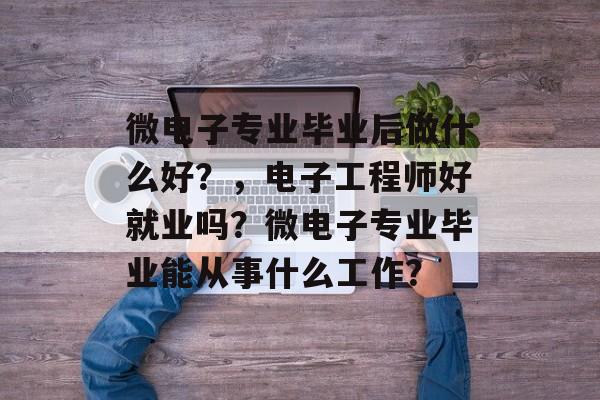 微电子专业毕业后做什么好?,电子工程师好就业吗?微电子专业毕业能从事什么工作? 微电子专业毕业后做什么好?,电子工程师好就业吗?微电子专业毕业能从事什么工作?