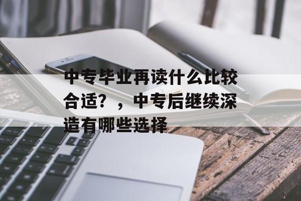 中专毕业再读什么比较合适?,中专后继续深造有哪些选择 中专毕业再读什么比较合适?,中专后继续深造有哪些选择