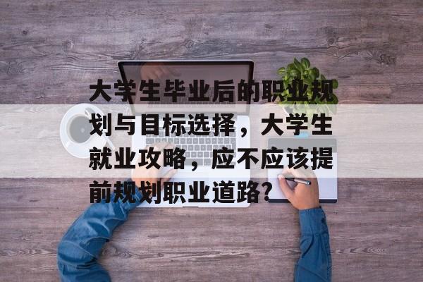 大学生毕业后的职业规划与目标选择，大学生就业攻略，应不应该提前规划职业道路?