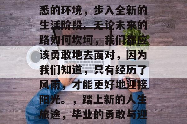毕业意味着我们离开熟悉的环境，步入全新的生活阶段。无论未来的路如何坎坷，我们都应该勇敢地去面对，因为我们知道，只有经历了风雨，才能更好地迎接阳光。，踏上新的人生旅途，毕业的勇敢与迎接挑战