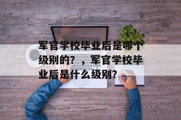 军官学校毕业后是哪个级别的?,军官学校毕业后是什么级别? 军官学校毕业后是哪个级别的?,军官学校毕业后是什么级别?