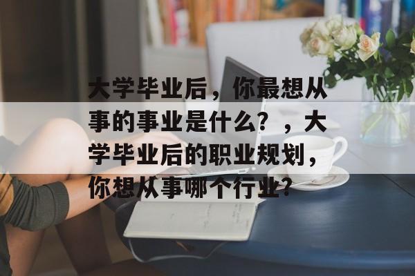 大学毕业后，你最想从事的事业是什么？，大学毕业后的职业规划，你想从事哪个行业?