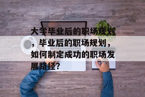 大学毕业后的职场规划,毕业后的职场规划,如何制定成功的职场发展路径? 大学毕业后的职场规划,毕业后的职场规划,如何制定成功的职场发展路径?