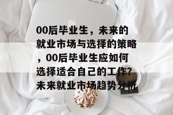 00后毕业生,未来的就业市场与选择的策略,00后毕业生应如何选择适合自己的工作?未来就业市场趋势分析 00后毕业生,未来的就业市场与选择的策略,00后毕业生应如何选择适合自己的工作?未来就业市场趋势分析