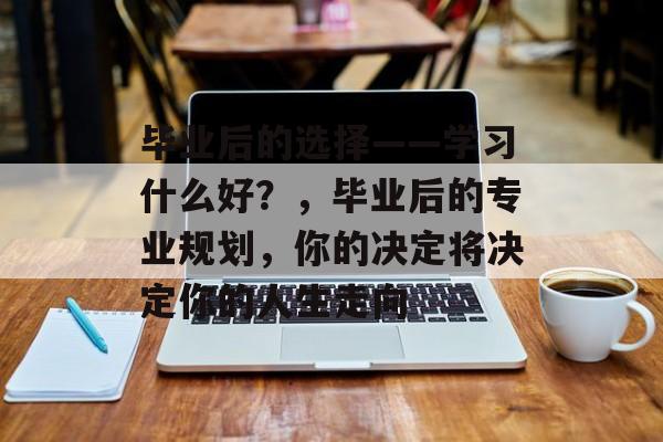 毕业后的选择——学习什么好？，毕业后的专业规划，你的决定将决定你的人生走向