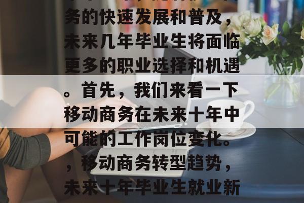 未来十年,随着移动商务的快速发展和普及,未来几年毕业生将面临更多的职业选择和机遇。首先,我们来看一下移动商务在未来十年中可能的工作岗位变化。,移动商务转型趋势,未来十年毕业生就业新挑战 未来十年,随着移动商务的快速发展和普及,未来几年毕业生将面临更多的职业选择和机遇。首先,我们来看一下移动商务在未来十年中可能的工作岗位变化。,移动商务转型趋势,未来十年毕业生就业新挑战