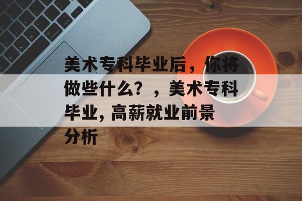 美术专科毕业后,你将做些什么?,美术专科毕业, 高薪就业前景分析 美术专科毕业后,你将做些什么?,美术专科毕业, 高薪就业前景分析
