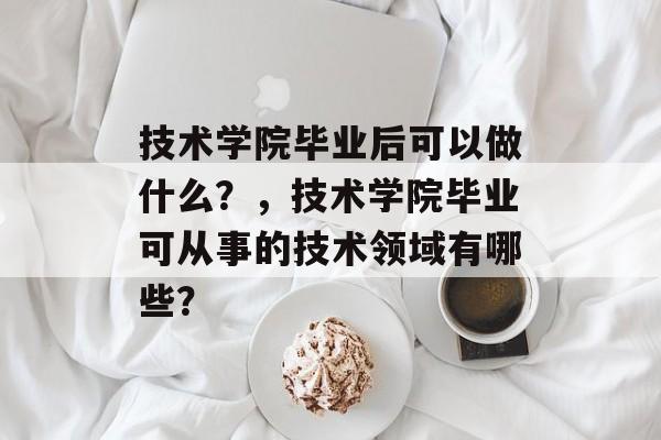 技术学院毕业后可以做什么?,技术学院毕业可从事的技术领域有哪些? 技术学院毕业后可以做什么?,技术学院毕业可从事的技术领域有哪些?