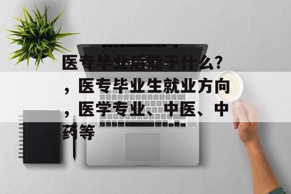 医专毕业后能干什么?,医专毕业生就业方向,医学专业、中医、中药等 医专毕业后能干什么?,医专毕业生就业方向,医学专业、中医、中药等