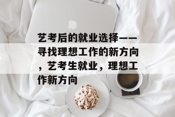 艺考后的就业选择——寻找理想工作的新方向,艺考生就业,理想工作新方向 艺考后的就业选择——寻找理想工作的新方向,艺考生就业,理想工作新方向