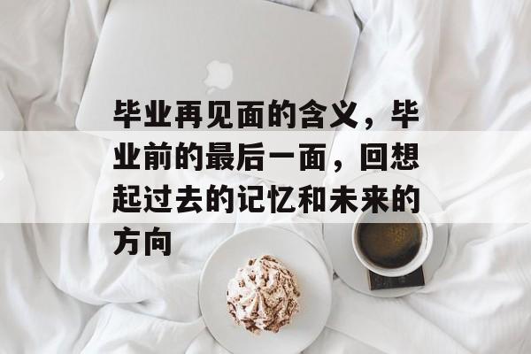 毕业再见面的含义,毕业前的最后一面,回想起过去的记忆和未来的方向 毕业再见面的含义,毕业前的最后一面,回想起过去的记忆和未来的方向