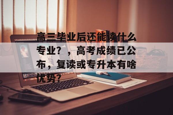 高三毕业后还能读什么专业？，高考成绩已公布，复读或专升本有啥优势？