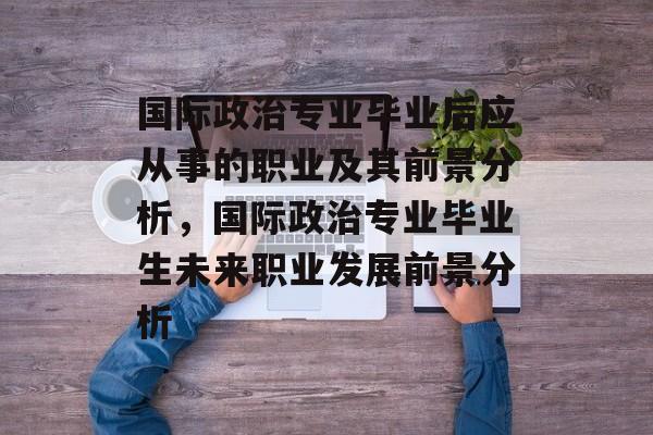 国际政治专业毕业后应从事的职业及其前景分析，国际政治专业毕业生未来职业发展前景分析