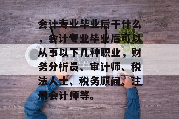 会计专业毕业后干什么,会计专业毕业后可以从事以下几种职业,财务分析员、审计师、税法人士、税务顾问、注册会计师等。 会计专业毕业后干什么,会计专业毕业后可以从事以下几种职业,财务分析员、审计师、税法人士、税务顾问、注册会计师等。