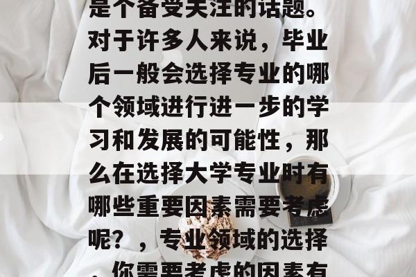 毕业后的专业选择往往是个备受关注的话题。对于许多人来说,毕业后一般会选择专业的哪个领域进行进一步的学习和发展的可能性,那么在选择大学专业时有哪些重要因素需要考虑呢?,专业领域的选择,你需要考虑的因素有哪些? 毕业后的专业选择往往是个备受关注的话题。对于许多人来说,毕业后一般会选择专业的哪个领域进行进一步的学习和发展的可能性,那么在选择大学专业时有哪些重要因素需要考虑呢?,专业领域的选择,你需要考虑的因素有哪些?