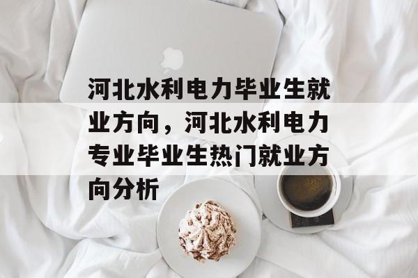 河北水利电力毕业生就业方向,河北水利电力专业毕业生热门就业方向分析 河北水利电力毕业生就业方向,河北水利电力专业毕业生热门就业方向分析