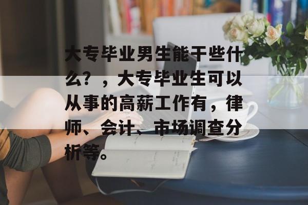大专毕业男生能干些什么?,大专毕业生可以从事的高薪工作有,律师、会计、市场调查分析等。 大专毕业男生能干些什么?,大专毕业生可以从事的高薪工作有,律师、会计、市场调查分析等。
