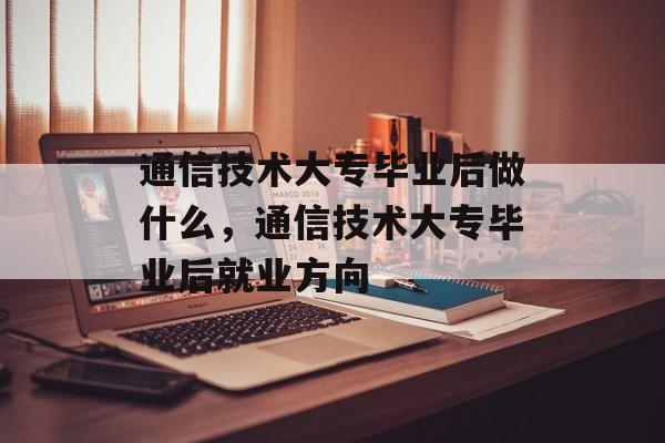 通信技术大专毕业后做什么，通信技术大专毕业后就业方向
