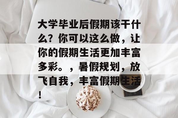大学毕业后假期该干什么?你可以这么做,让你的假期生活更加丰富多彩。,暑假规划,放飞自我,丰富假期生活! 大学毕业后假期该干什么?你可以这么做,让你的假期生活更加丰富多彩。,暑假规划,放飞自我,丰富假期生活!