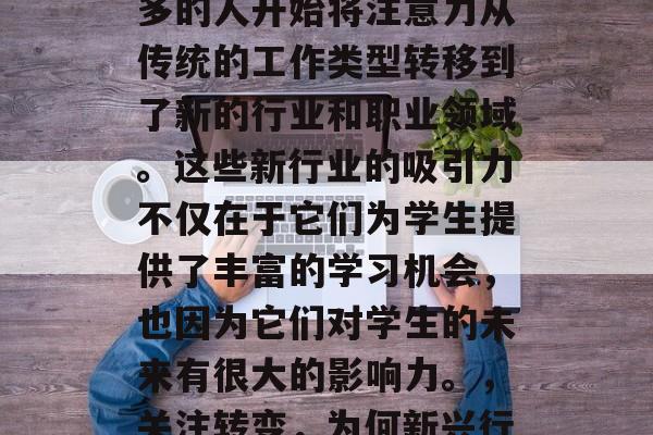 在当今社会中，越来越多的人开始将注意力从传统的工作类型转移到了新的行业和职业领域。这些新行业的吸引力不仅在于它们为学生提供了丰富的学习机会，也因为它们对学生的未来有很大的影响力。，关注转变，为何新兴行业对未来的巨大吸引力