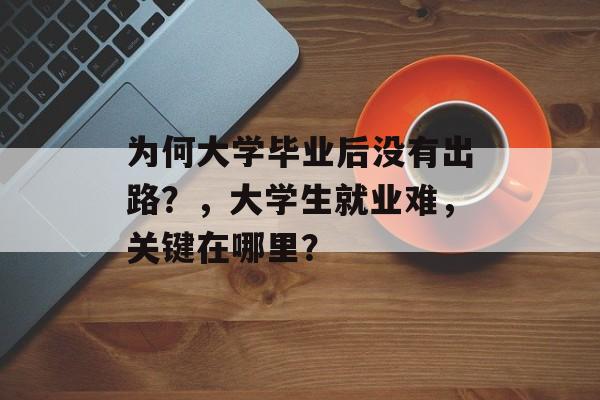 为何大学毕业后没有出路?,大学生就业难,关键在哪里? 为何大学毕业后没有出路?,大学生就业难,关键在哪里?