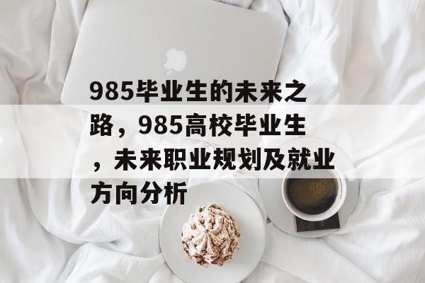 985毕业生的未来之路,985高校毕业生,未来职业规划及就业方向分析 985毕业生的未来之路,985高校毕业生,未来职业规划及就业方向分析