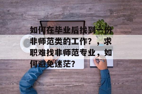 如何在毕业后找到一份非师范类的工作?,求职难找非师范专业,如何避免迷茫? 如何在毕业后找到一份非师范类的工作?,求职难找非师范专业,如何避免迷茫?