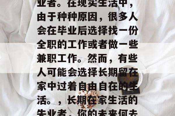 毕业后没有工作的叫失业者。在现实生活中,由于种种原因,很多人会在毕业后选择找一份全职的工作或者做一些兼职工作。然而,有些人可能会选择长期留在家中过着自由自在的生活。,长期在家生活的失业者,你的未来何去何从? 毕业后没有工作的叫失业者。在现实生活中,由于种种原因,很多人会在毕业后选择找一份全职的工作或者做一些兼职工作。然而,有些人可能会选择长期留在家中过着自由自在的生活。,长期在家生活的失业者,你的未来何去何从?