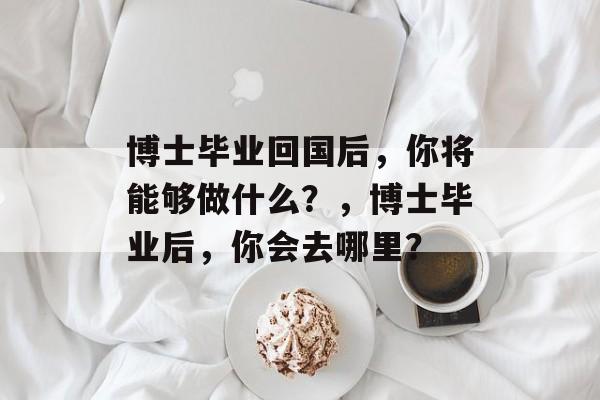博士毕业回国后，你将能够做什么？，博士毕业后，你会去哪里？