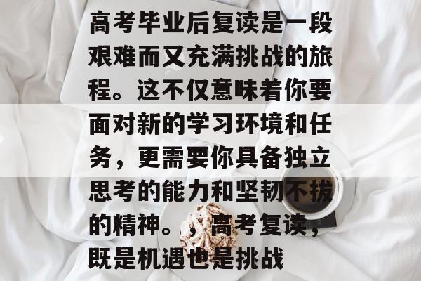 高考毕业后复读是一段艰难而又充满挑战的旅程。这不仅意味着你要面对新的学习环境和任务，更需要你具备独立思考的能力和坚韧不拔的精神。，高考复读，既是机遇也是挑战