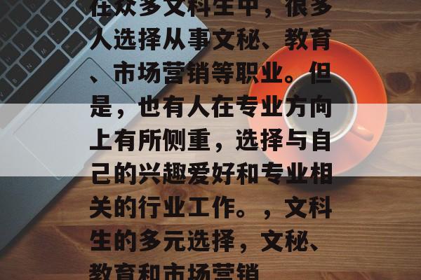 在众多文科生中,很多人选择从事文秘、教育、市场营销等职业。但是,也有人在专业方向上有所侧重,选择与自己的兴趣爱好和专业相关的行业工作。,文科生的多元选择,文秘、教育和市场营销 在众多文科生中,很多人选择从事文秘、教育、市场营销等职业。但是,也有人在专业方向上有所侧重,选择与自己的兴趣爱好和专业相关的行业工作。,文科生的多元选择,文秘、教育和市场营销