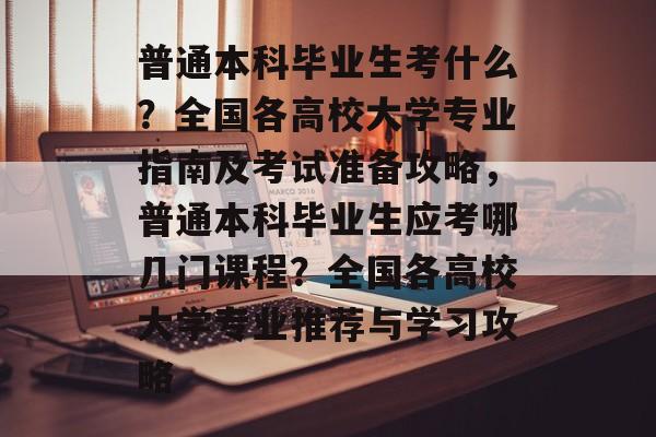 普通本科毕业生考什么？全国各高校大学专业指南及考试准备攻略，普通本科毕业生应考哪几门课程？全国各高校大学专业推荐与学习攻略