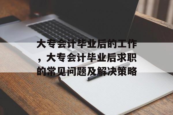 大专会计毕业后的工作，大专会计毕业后求职的常见问题及解决策略