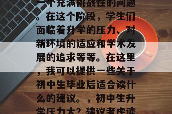 初中毕业后的选择成为一个充满挑战性的问题。在这个阶段，学生们面临着升学的压力、对新环境的适应和学术发展的追求等等。在这里，我可以提供一些关于初中生毕业后适合读什么的建议。，初中生升学压力大？建议考虑读热门专业？