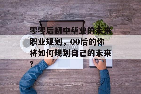 零零后初中毕业的未来职业规划，00后的你将如何规划自己的未来？