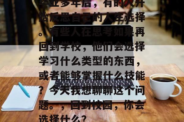 毕业多年后,有的人开始反思自己的人生选择。有些人在思考如果再回到学校,他们会选择学习什么类型的东西,或者能够掌握什么技能?今天我想聊聊这个问题。,回到校园,你会选择什么? 毕业多年后,有的人开始反思自己的人生选择。有些人在思考如果再回到学校,他们会选择学习什么类型的东西,或者能够掌握什么技能?今天我想聊聊这个问题。,回到校园,你会选择什么?