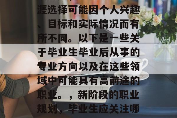 毕业意味着新的人生阶段开始,不同职业的生涯选择可能因个人兴趣、目标和实际情况而有所不同。以下是一些关于毕业生毕业后从事的专业方向以及在这些领域中可能具有高前途的职业。,新阶段的职业规划,毕业生应关注哪些专业领域并发掘其潜力 毕业意味着新的人生阶段开始,不同职业的生涯选择可能因个人兴趣、目标和实际情况而有所不同。以下是一些关于毕业生毕业后从事的专业方向以及在这些领域中可能具有高前途的职业。,新阶段的职业规划,毕业生应关注哪些专业领域并发掘其潜力