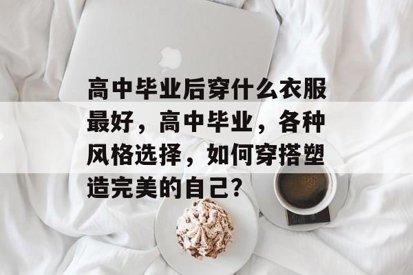 高中毕业后穿什么衣服最好,高中毕业,各种风格选择,如何穿搭塑造完美的自己? 高中毕业后穿什么衣服最好,高中毕业,各种风格选择,如何穿搭塑造完美的自己?