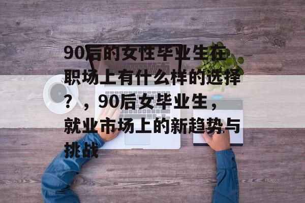 90后的女性毕业生在职场上有什么样的选择？，90后女毕业生，就业市场上的新趋势与挑战