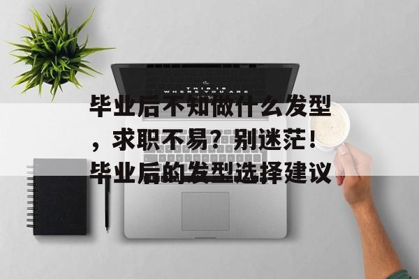 毕业后不知做什么发型，求职不易？别迷茫！毕业后的发型选择建议